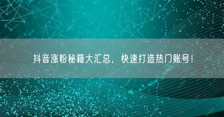 抖音涨粉秘籍大汇总，快速打造热门账号！